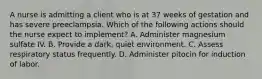 A nurse is admitting a client who is at 37 weeks of gestation and has severe preeclampsia. Which of the following actions should the nurse expect to implement? A. Administer magnesium sulfate IV. B. Provide a dark, quiet environment. C. Assess respiratory status frequently. D. Administer pitocin for induction of labor.