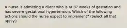 A nurse is admitting a client who is at 37 weeks of gestation and has severe gestational hypertension. Which of the following actions should the nurse expect to implement? (Select all that apply.)