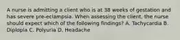 A nurse is admitting a client who is at 38 weeks of gestation and has severe pre-eclampsia. When assessing the client, the nurse should expect which of the following findings? A. Tachycardia B. Diplopia C. Polyuria D. Headache