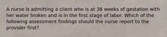 A nurse is admitting a client who is at 38 weeks of gestation with her water broken and is in the first stage of labor. Which of the following assessment findings should the nurse report to the provider first?