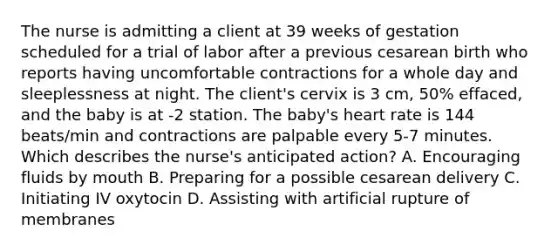 The nurse is admitting a client at 39 weeks of gestation scheduled for a trial of labor after a previous cesarean birth who reports having uncomfortable contractions for a whole day and sleeplessness at night. The​ client's cervix is 3​ cm, 50%​ effaced, and the baby is at -2 station. The​ baby's heart rate is 144​ beats/min and contractions are palpable every 5-7 minutes. Which describes the​ nurse's anticipated​ action? A. Encouraging fluids by mouth B. Preparing for a possible cesarean delivery C. Initiating IV oxytocin D. Assisting with artificial rupture of membranes