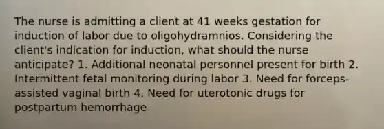 The nurse is admitting a client at 41 weeks gestation for induction of labor due to oligohydramnios. Considering the client's indication for induction, what should the nurse anticipate? 1. Additional neonatal personnel present for birth 2. Intermittent fetal monitoring during labor 3. Need for forceps-assisted vaginal birth 4. Need for uterotonic drugs for postpartum hemorrhage