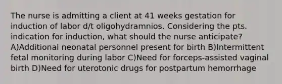 The nurse is admitting a client at 41 weeks gestation for induction of labor d/t oligohydramnios. Considering the pts. indication for induction, what should the nurse anticipate? A)Additional neonatal personnel present for birth B)Intermittent fetal monitoring during labor C)Need for forceps-assisted vaginal birth D)Need for uterotonic drugs for postpartum hemorrhage