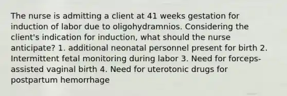 The nurse is admitting a client at 41 weeks gestation for induction of labor due to oligohydramnios. Considering the client's indication for induction, what should the nurse anticipate? 1. additional neonatal personnel present for birth 2. Intermittent fetal monitoring during labor 3. Need for forceps-assisted vaginal birth 4. Need for uterotonic drugs for postpartum hemorrhage