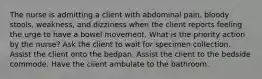 The nurse is admitting a client with abdominal pain, bloody stools, weakness, and dizziness when the client reports feeling the urge to have a bowel movement. What is the priority action by the nurse? Ask the client to wait for specimen collection. Assist the client onto the bedpan. Assist the client to the bedside commode. Have the client ambulate to the bathroom.