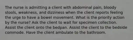 The nurse is admitting a client with abdominal pain, bloody stools, weakness, and dizziness when the client reports feeling the urge to have a bowel movement. What is the priority action by the nurse? Ask the client to wait for specimen collection. Assist the client onto the bedpan. Assist the client to the bedside commode. Have the client ambulate to the bathroom.