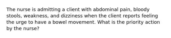 The nurse is admitting a client with abdominal pain, bloody stools, weakness, and dizziness when the client reports feeling the urge to have a bowel movement. What is the priority action by the nurse?