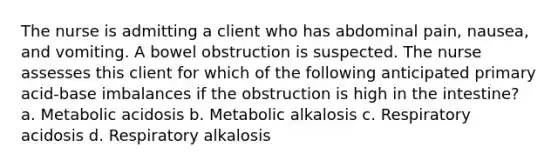 The nurse is admitting a client who has abdominal pain, nausea, and vomiting. A bowel obstruction is suspected. The nurse assesses this client for which of the following anticipated primary acid-base imbalances if the obstruction is high in the intestine? a. Metabolic acidosis b. Metabolic alkalosis c. Respiratory acidosis d. Respiratory alkalosis