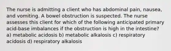 The nurse is admitting a client who has abdominal pain, nausea, and vomiting. A bowel obstruction is suspected. The nurse assesses this client for which of the following anticipated primary acid-base imbalances if the obstruction is high in the intestine? a) metabolic acidosis b) metabolic alkalosis c) respiratory acidosis d) respiratory alkalosis