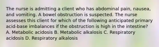 The nurse is admitting a client who has abdominal pain, nausea, and vomiting. A bowel obstruction is suspected. The nurse assesses this client for which of the following anticipated primary acid-base imbalances if the obstruction is high in the intestine? A. Metabolic acidosis B. Metabolic alkalosis C. Respiratory acidosis D. Respiratory alkalosis