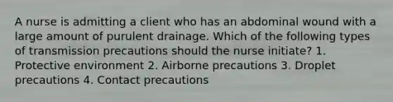 A nurse is admitting a client who has an abdominal wound with a large amount of purulent drainage. Which of the following types of transmission precautions should the nurse initiate? 1. Protective environment 2. Airborne precautions 3. Droplet precautions 4. Contact precautions