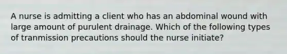 A nurse is admitting a client who has an abdominal wound with large amount of purulent drainage. Which of the following types of tranmission precautions should the nurse initiate?