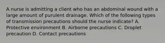 A nurse is admitting a client who has an abdominal wound with a large amount of purulent drainage. Which of the following types of transmission precautions should the nurse indicate? A. Protective environment B. Airborne precautions C. Droplet precaution D. Contact precautions