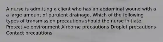 A nurse is admitting a client who has an abdominal wound with a a large amount of purulent drainage. Which of the following types of transmission precautions should the nurse initiate. Protective environment Airborne precautions Droplet precautions Contact precautions