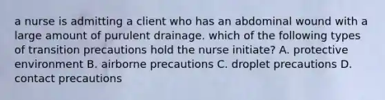 a nurse is admitting a client who has an abdominal wound with a large amount of purulent drainage. which of the following types of transition precautions hold the nurse initiate? A. protective environment B. airborne precautions C. droplet precautions D. contact precautions