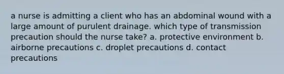 a nurse is admitting a client who has an abdominal wound with a large amount of purulent drainage. which type of transmission precaution should the nurse take? a. protective environment b. airborne precautions c. droplet precautions d. contact precautions