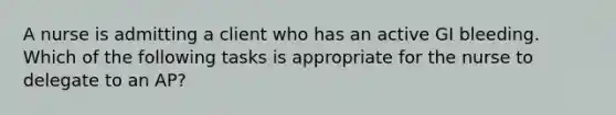 A nurse is admitting a client who has an active GI bleeding. Which of the following tasks is appropriate for the nurse to delegate to an AP?