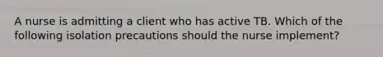 A nurse is admitting a client who has active TB. Which of the following isolation precautions should the nurse implement?