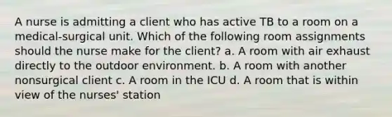 A nurse is admitting a client who has active TB to a room on a medical-surgical unit. Which of the following room assignments should the nurse make for the client? a. A room with air exhaust directly to the outdoor environment. b. A room with another nonsurgical client c. A room in the ICU d. A room that is within view of the nurses' station