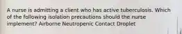 A nurse is admitting a client who has active tuberculosis. Which of the following isolation precautions should the nurse implement? Airborne Neutropenic Contact Droplet