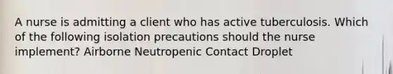 A nurse is admitting a client who has active tuberculosis. Which of the following isolation precautions should the nurse implement? Airborne Neutropenic Contact Droplet