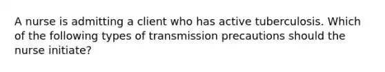 A nurse is admitting a client who has active tuberculosis. Which of the following types of transmission precautions should the nurse initiate?