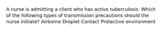 A nurse is admitting a client who has active tuberculosis. Which of the following types of transmission precautions should the nurse initiate? Airborne Droplet Contact Protective environment