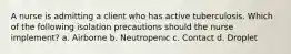 A nurse is admitting a client who has active tuberculosis. Which of the following isolation precautions should the nurse implement? a. Airborne b. Neutropenic c. Contact d. Droplet