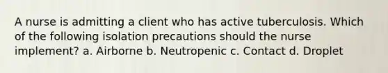 A nurse is admitting a client who has active tuberculosis. Which of the following isolation precautions should the nurse implement? a. Airborne b. Neutropenic c. Contact d. Droplet