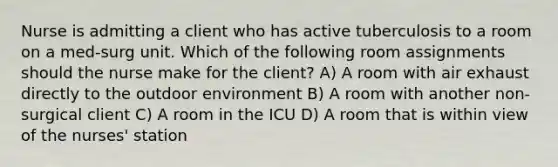 Nurse is admitting a client who has active tuberculosis to a room on a med-surg unit. Which of the following room assignments should the nurse make for the client? A) A room with air exhaust directly to the outdoor environment B) A room with another non-surgical client C) A room in the ICU D) A room that is within view of the nurses' station