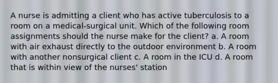 A nurse is admitting a client who has active tuberculosis to a room on a medical-surgical unit. Which of the following room assignments should the nurse make for the client? a. A room with air exhaust directly to the outdoor environment b. A room with another nonsurgical client c. A room in the ICU d. A room that is within view of the nurses' station