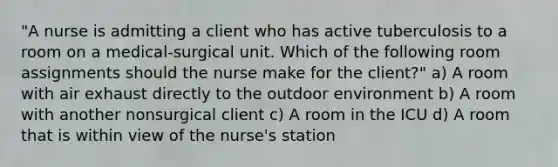 "A nurse is admitting a client who has active tuberculosis to a room on a medical-surgical unit. Which of the following room assignments should the nurse make for the client?" a) A room with air exhaust directly to the outdoor environment b) A room with another nonsurgical client c) A room in the ICU d) A room that is within view of the nurse's station