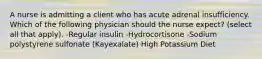 A nurse is admitting a client who has acute adrenal insufficiency. Which of the following physician should the nurse expect? (select all that apply). -Regular insulin -Hydrocortisone -Sodium polystyrene sulfonate (Kayexalate) High Potassium Diet