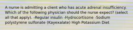 A nurse is admitting a client who has acute adrenal insufficiency. Which of the following physician should the nurse expect? (select all that apply). -Regular insulin -Hydrocortisone -Sodium polystyrene sulfonate (Kayexalate) High Potassium Diet