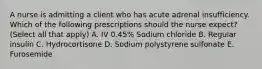 A nurse is admitting a client who has acute adrenal insufficiency. Which of the following prescriptions should the nurse expect? (Select all that apply) A. IV 0.45% Sodium chloride B. Regular insulin C. Hydrocortisone D. Sodium polystyrene sulfonate E. Furosemide