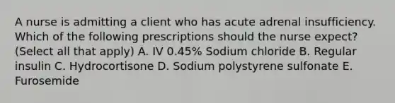 A nurse is admitting a client who has acute adrenal insufficiency. Which of the following prescriptions should the nurse expect? (Select all that apply) A. IV 0.45% Sodium chloride B. Regular insulin C. Hydrocortisone D. Sodium polystyrene sulfonate E. Furosemide