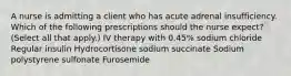 A nurse is admitting a client who has acute adrenal insufficiency. Which of the following prescriptions should the nurse expect? (Select all that apply.) IV therapy with 0.45% sodium chloride Regular insulin Hydrocortisone sodium succinate Sodium polystyrene sulfonate Furosemide