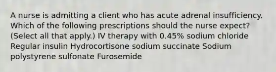 A nurse is admitting a client who has acute adrenal insufficiency. Which of the following prescriptions should the nurse expect? (Select all that apply.) IV therapy with 0.45% sodium chloride Regular insulin Hydrocortisone sodium succinate Sodium polystyrene sulfonate Furosemide