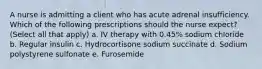 A nurse is admitting a client who has acute adrenal insufficiency. Which of the following prescriptions should the nurse expect? (Select all that apply) a. IV therapy with 0.45% sodium chloride b. Regular insulin c. Hydrocortisone sodium succinate d. Sodium polystyrene sulfonate e. Furosemide