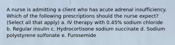 A nurse is admitting a client who has acute adrenal insufficiency. Which of the following prescriptions should the nurse expect? (Select all that apply) a. IV therapy with 0.45% sodium chloride b. Regular insulin c. Hydrocortisone sodium succinate d. Sodium polystyrene sulfonate e. Furosemide