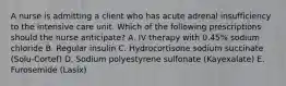 A nurse is admitting a client who has acute adrenal insufficiency to the intensive care unit. Which of the following prescriptions should the nurse anticipate? A. IV therapy with 0.45% sodium chloride B. Regular insulin C. Hydrocortisone sodium succinate (Solu-Cortef) D. Sodium polyestyrene sulfonate (Kayexalate) E. Furosemide (Lasix)