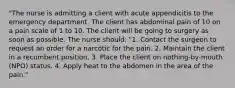 "The nurse is admitting a client with acute appendicitis to the emergency department. The client has abdominal pain of 10 on a pain scale of 1 to 10. The client will be going to surgery as soon as possible. The nurse should: "1. Contact the surgeon to request an order for a narcotic for the pain. 2. Maintain the client in a recumbent position. 3. Place the client on nothing-by-mouth (NPO) status. 4. Apply heat to the abdomen in the area of the pain."