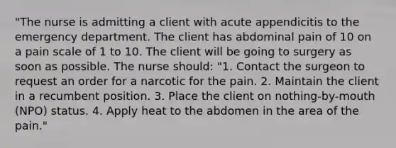 "The nurse is admitting a client with acute appendicitis to the emergency department. The client has abdominal pain of 10 on a pain scale of 1 to 10. The client will be going to surgery as soon as possible. The nurse should: "1. Contact the surgeon to request an order for a narcotic for the pain. 2. Maintain the client in a recumbent position. 3. Place the client on nothing-by-mouth (NPO) status. 4. Apply heat to the abdomen in the area of the pain."