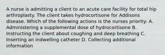 A nurse is admitting a client to an acute care facility for total hip arthroplasty. The client takes hydrocortisone for Addisons disease. Which of the following actions is the nurses priority: A. Administering a supplemental dose of hydrocortisone B. Instructing the client about coughing and deep breathing C. Inserting an indwelling catheter D. Collecting additional information