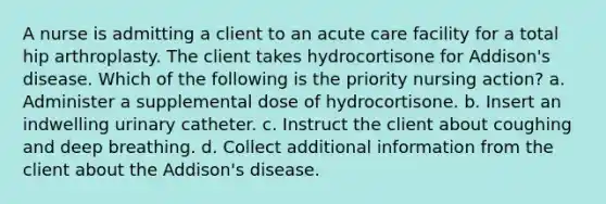 A nurse is admitting a client to an acute care facility for a total hip arthroplasty. The client takes hydrocortisone for Addison's disease. Which of the following is the priority nursing action? a. Administer a supplemental dose of hydrocortisone. b. Insert an indwelling urinary catheter. c. Instruct the client about coughing and deep breathing. d. Collect additional information from the client about the Addison's disease.