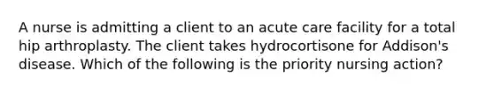 A nurse is admitting a client to an acute care facility for a total hip arthroplasty. The client takes hydrocortisone for Addison's disease. Which of the following is the priority nursing action?