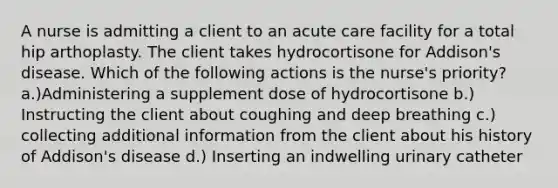 A nurse is admitting a client to an acute care facility for a total hip arthoplasty. The client takes hydrocortisone for Addison's disease. Which of the following actions is the nurse's priority? a.)Administering a supplement dose of hydrocortisone b.) Instructing the client about coughing and deep breathing c.) collecting additional information from the client about his history of Addison's disease d.) Inserting an indwelling urinary catheter