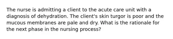 The nurse is admitting a client to the acute care unit with a diagnosis of dehydration. The client's skin turgor is poor and the mucous membranes are pale and dry. What is the rationale for the next phase in the nursing process?