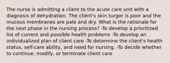 The nurse is admitting a client to the acute care unit with a diagnosis of dehydration. The client's skin turgor is poor and the mucous membranes are pale and dry. What is the rationale for the next phase in the nursing process? -To develop a prioritized list of current and possible health problems -To develop an individualized plan of client care -To determine the client's health status, self-care ability, and need for nursing. -To decide whether to continue, modify, or terminate client care