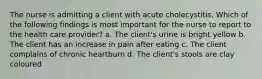 The nurse is admitting a client with acute cholecystitis. Which of the following findings is most important for the nurse to report to the health care provider? a. The client's urine is bright yellow b. The client has an increase in pain after eating c. The client complains of chronic heartburn d. The client's stools are clay coloured